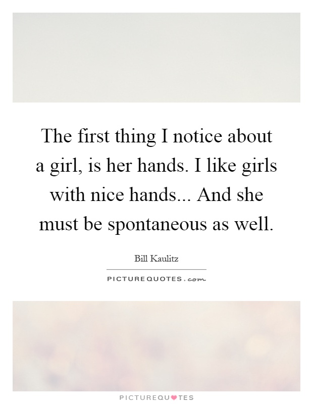 The first thing I notice about a girl, is her hands. I like girls with nice hands... And she must be spontaneous as well Picture Quote #1