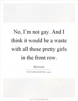 No, I’m not gay. And I think it would be a waste with all those pretty girls in the front row Picture Quote #1