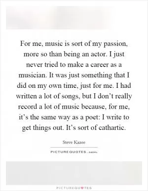 For me, music is sort of my passion, more so than being an actor. I just never tried to make a career as a musician. It was just something that I did on my own time, just for me. I had written a lot of songs, but I don’t really record a lot of music because, for me, it’s the same way as a poet: I write to get things out. It’s sort of cathartic Picture Quote #1