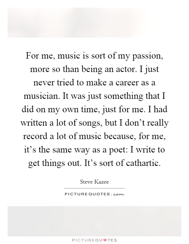 For me, music is sort of my passion, more so than being an actor. I just never tried to make a career as a musician. It was just something that I did on my own time, just for me. I had written a lot of songs, but I don't really record a lot of music because, for me, it's the same way as a poet: I write to get things out. It's sort of cathartic Picture Quote #1