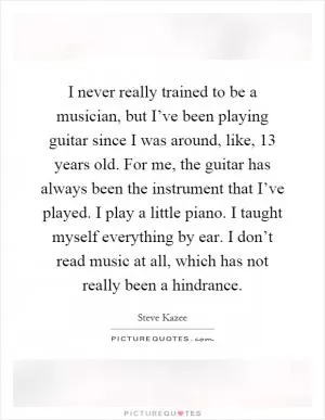 I never really trained to be a musician, but I’ve been playing guitar since I was around, like, 13 years old. For me, the guitar has always been the instrument that I’ve played. I play a little piano. I taught myself everything by ear. I don’t read music at all, which has not really been a hindrance Picture Quote #1