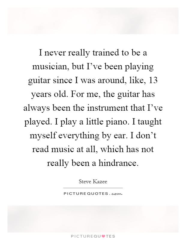 I never really trained to be a musician, but I've been playing guitar since I was around, like, 13 years old. For me, the guitar has always been the instrument that I've played. I play a little piano. I taught myself everything by ear. I don't read music at all, which has not really been a hindrance Picture Quote #1