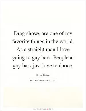 Drag shows are one of my favorite things in the world. As a straight man I love going to gay bars. People at gay bars just love to dance Picture Quote #1