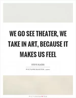 We go see theater, we take in art, because it makes us feel Picture Quote #1