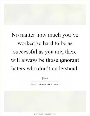 No matter how much you’ve worked so hard to be as successful as you are, there will always be those ignorant haters who don’t understand Picture Quote #1