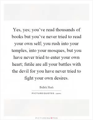 Yes, yes; you’ve read thousands of books but you’ve never tried to read your own self; you rush into your temples, into your mosques, but you have never tried to enter your own heart; futile are all your battles with the devil for you have never tried to fight your own desires Picture Quote #1