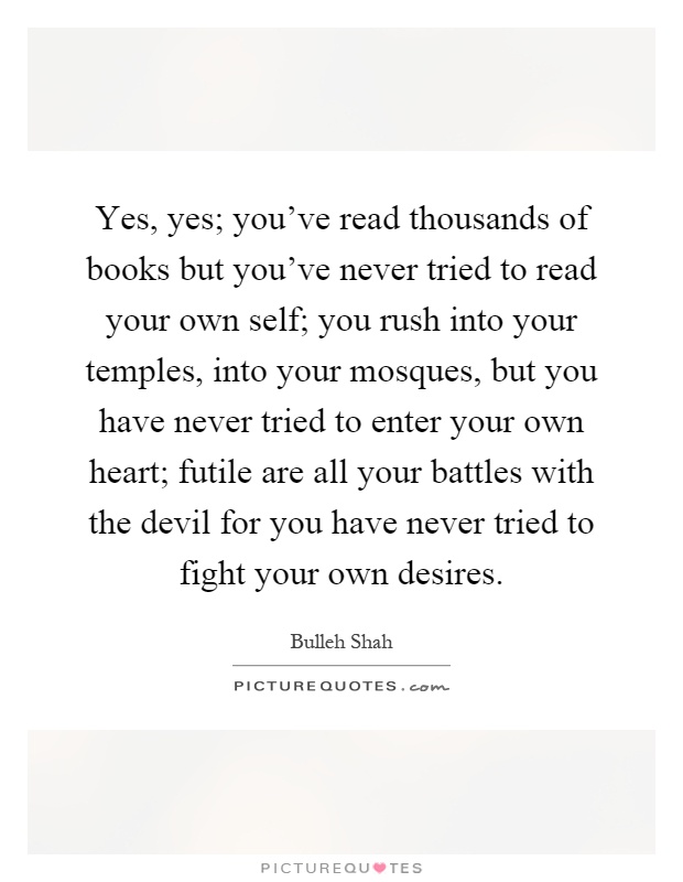 Yes, yes; you've read thousands of books but you've never tried to read your own self; you rush into your temples, into your mosques, but you have never tried to enter your own heart; futile are all your battles with the devil for you have never tried to fight your own desires Picture Quote #1