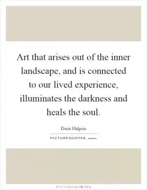 Art that arises out of the inner landscape, and is connected to our lived experience, illuminates the darkness and heals the soul Picture Quote #1