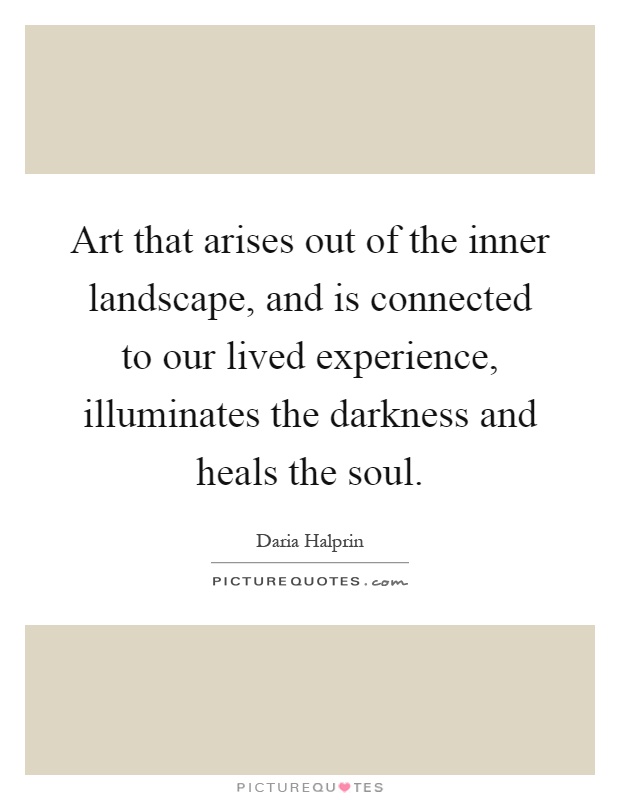 Art that arises out of the inner landscape, and is connected to our lived experience, illuminates the darkness and heals the soul Picture Quote #1