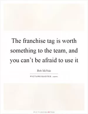 The franchise tag is worth something to the team, and you can’t be afraid to use it Picture Quote #1