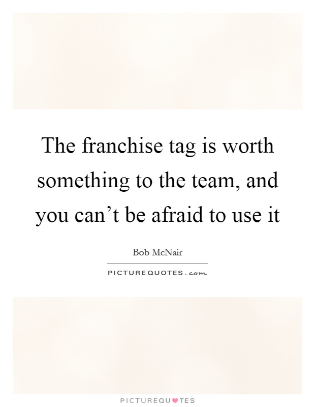 The franchise tag is worth something to the team, and you can't be afraid to use it Picture Quote #1