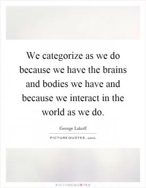 We categorize as we do because we have the brains and bodies we have and because we interact in the world as we do Picture Quote #1