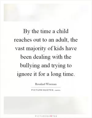 By the time a child reaches out to an adult, the vast majority of kids have been dealing with the bullying and trying to ignore it for a long time Picture Quote #1