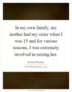 In my own family, my mother had my sister when I was 15 and for various reasons, I was extremely involved in raising her Picture Quote #1