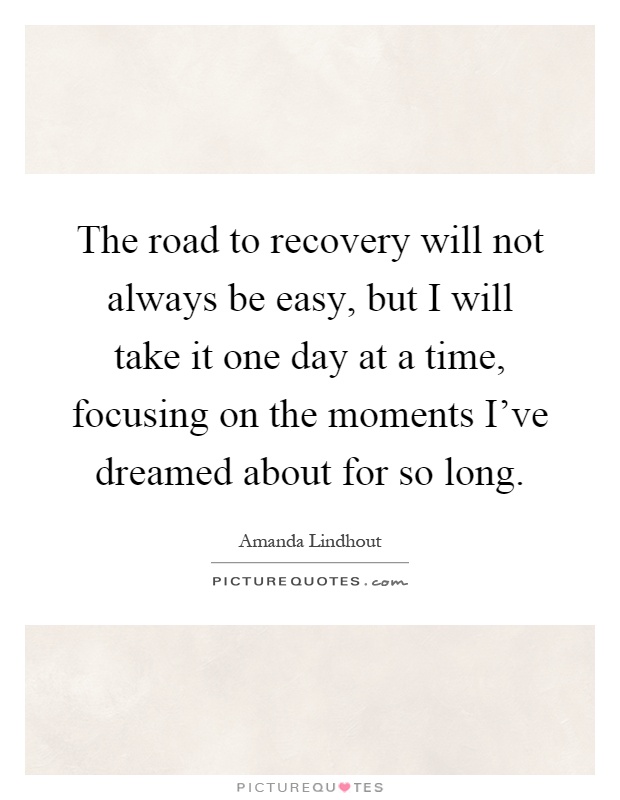 The road to recovery will not always be easy, but I will take it one day at a time, focusing on the moments I've dreamed about for so long Picture Quote #1