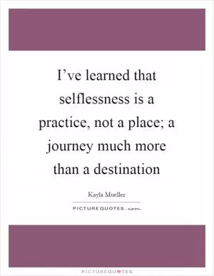 I’ve learned that selflessness is a practice, not a place; a journey much more than a destination Picture Quote #1
