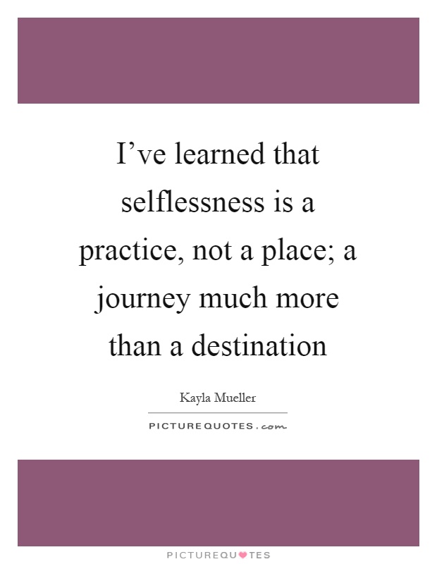 I've learned that selflessness is a practice, not a place; a journey much more than a destination Picture Quote #1