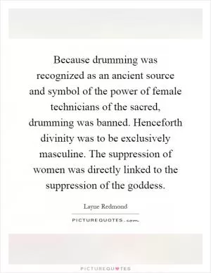 Because drumming was recognized as an ancient source and symbol of the power of female technicians of the sacred, drumming was banned. Henceforth divinity was to be exclusively masculine. The suppression of women was directly linked to the suppression of the goddess Picture Quote #1
