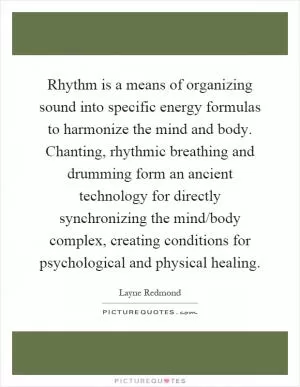 Rhythm is a means of organizing sound into specific energy formulas to harmonize the mind and body. Chanting, rhythmic breathing and drumming form an ancient technology for directly synchronizing the mind/body complex, creating conditions for psychological and physical healing Picture Quote #1