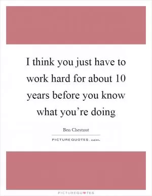 I think you just have to work hard for about 10 years before you know what you’re doing Picture Quote #1