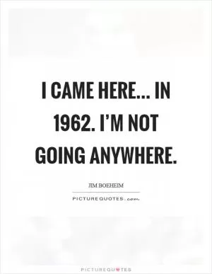 I came here... in 1962. I’m not going anywhere Picture Quote #1