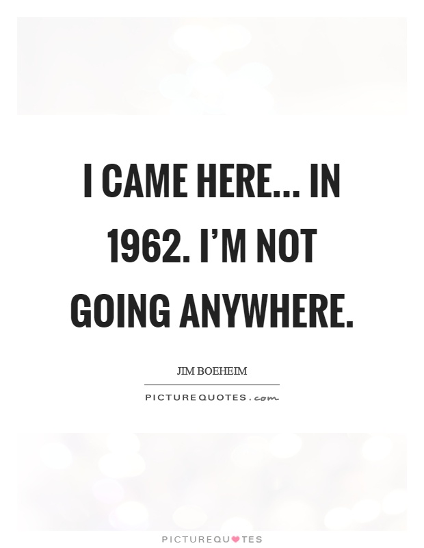 I came here... in 1962. I'm not going anywhere Picture Quote #1
