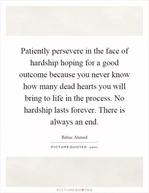 Patiently persevere in the face of hardship hoping for a good outcome because you never know how many dead hearts you will bring to life in the process. No hardship lasts forever. There is always an end Picture Quote #1