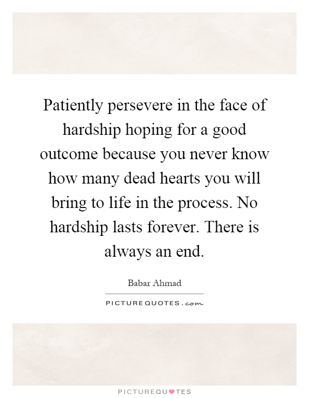 Patiently persevere in the face of hardship hoping for a good outcome because you never know how many dead hearts you will bring to life in the process. No hardship lasts forever. There is always an end Picture Quote #1