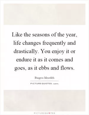 Like the seasons of the year, life changes frequently and drastically. You enjoy it or endure it as it comes and goes, as it ebbs and flows Picture Quote #1