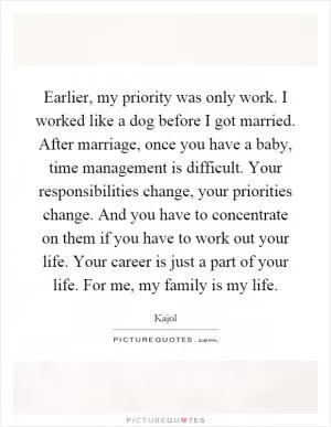 Earlier, my priority was only work. I worked like a dog before I got married. After marriage, once you have a baby, time management is difficult. Your responsibilities change, your priorities change. And you have to concentrate on them if you have to work out your life. Your career is just a part of your life. For me, my family is my life Picture Quote #1