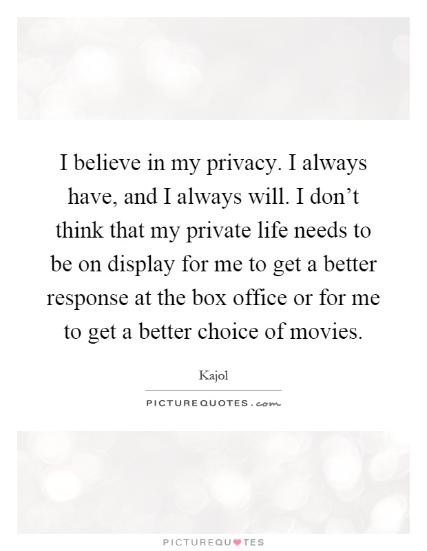 I believe in my privacy. I always have, and I always will. I don't think that my private life needs to be on display for me to get a better response at the box office or for me to get a better choice of movies Picture Quote #1