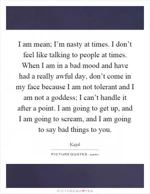 I am mean; I’m nasty at times. I don’t feel like talking to people at times. When I am in a bad mood and have had a really awful day, don’t come in my face because I am not tolerant and I am not a goddess; I can’t handle it after a point. I am going to get up, and I am going to scream, and I am going to say bad things to you Picture Quote #1