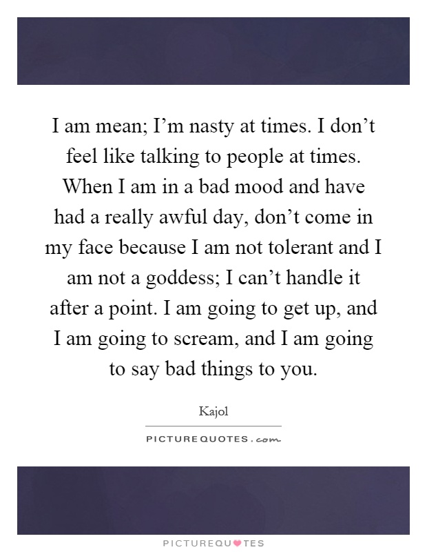 I am mean; I'm nasty at times. I don't feel like talking to people at times. When I am in a bad mood and have had a really awful day, don't come in my face because I am not tolerant and I am not a goddess; I can't handle it after a point. I am going to get up, and I am going to scream, and I am going to say bad things to you Picture Quote #1
