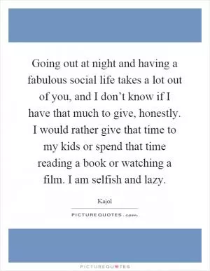 Going out at night and having a fabulous social life takes a lot out of you, and I don’t know if I have that much to give, honestly. I would rather give that time to my kids or spend that time reading a book or watching a film. I am selfish and lazy Picture Quote #1