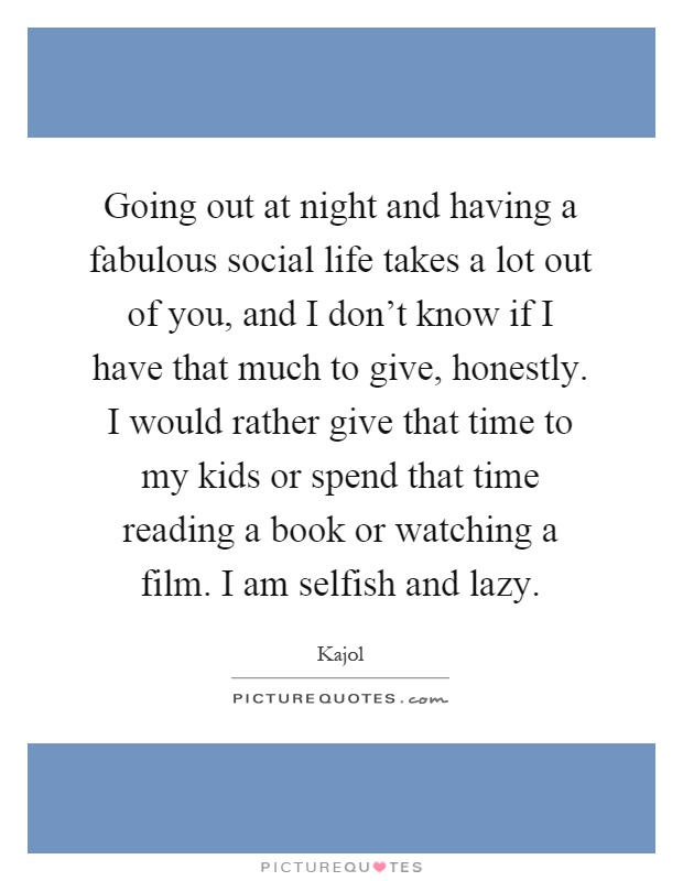 Going out at night and having a fabulous social life takes a lot out of you, and I don't know if I have that much to give, honestly. I would rather give that time to my kids or spend that time reading a book or watching a film. I am selfish and lazy Picture Quote #1