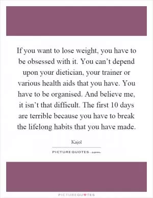 If you want to lose weight, you have to be obsessed with it. You can’t depend upon your dietician, your trainer or various health aids that you have. You have to be organised. And believe me, it isn’t that difficult. The first 10 days are terrible because you have to break the lifelong habits that you have made Picture Quote #1