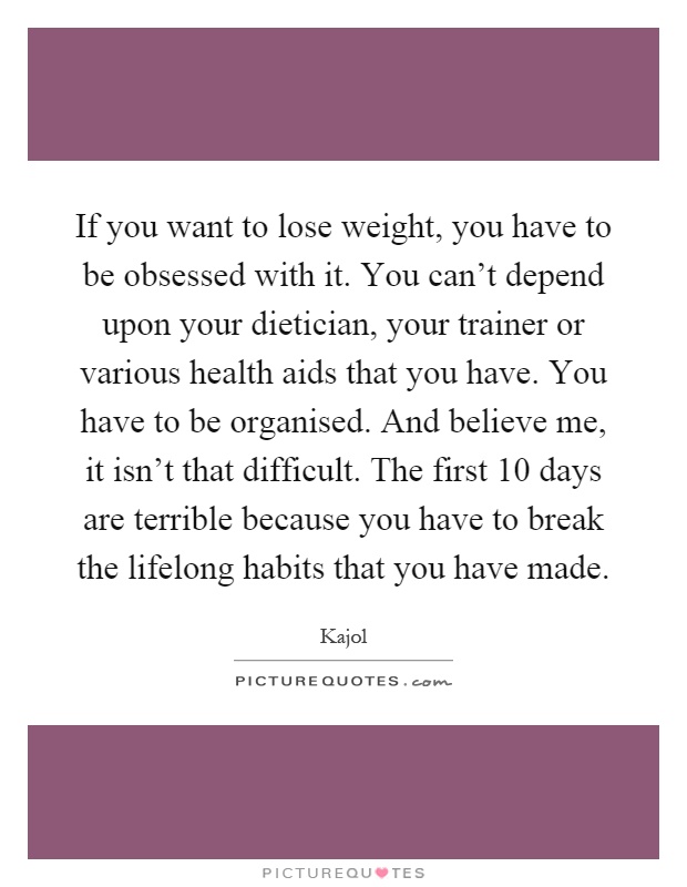 If you want to lose weight, you have to be obsessed with it. You can't depend upon your dietician, your trainer or various health aids that you have. You have to be organised. And believe me, it isn't that difficult. The first 10 days are terrible because you have to break the lifelong habits that you have made Picture Quote #1