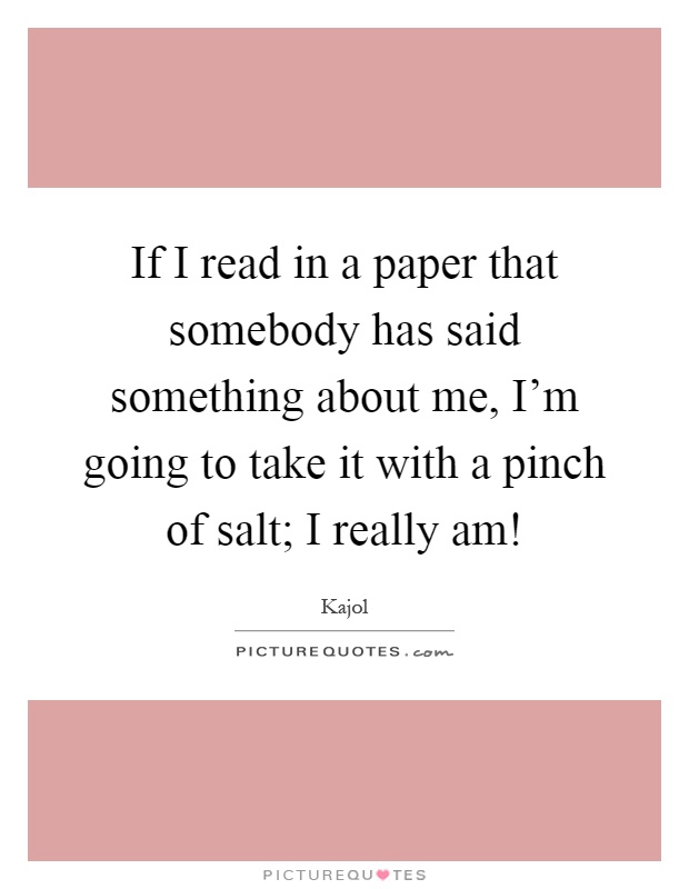 If I read in a paper that somebody has said something about me, I'm going to take it with a pinch of salt; I really am! Picture Quote #1