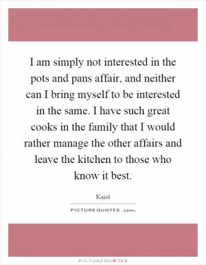 I am simply not interested in the pots and pans affair, and neither can I bring myself to be interested in the same. I have such great cooks in the family that I would rather manage the other affairs and leave the kitchen to those who know it best Picture Quote #1
