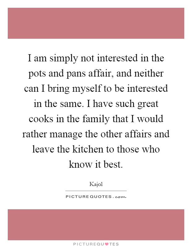 I am simply not interested in the pots and pans affair, and neither can I bring myself to be interested in the same. I have such great cooks in the family that I would rather manage the other affairs and leave the kitchen to those who know it best Picture Quote #1