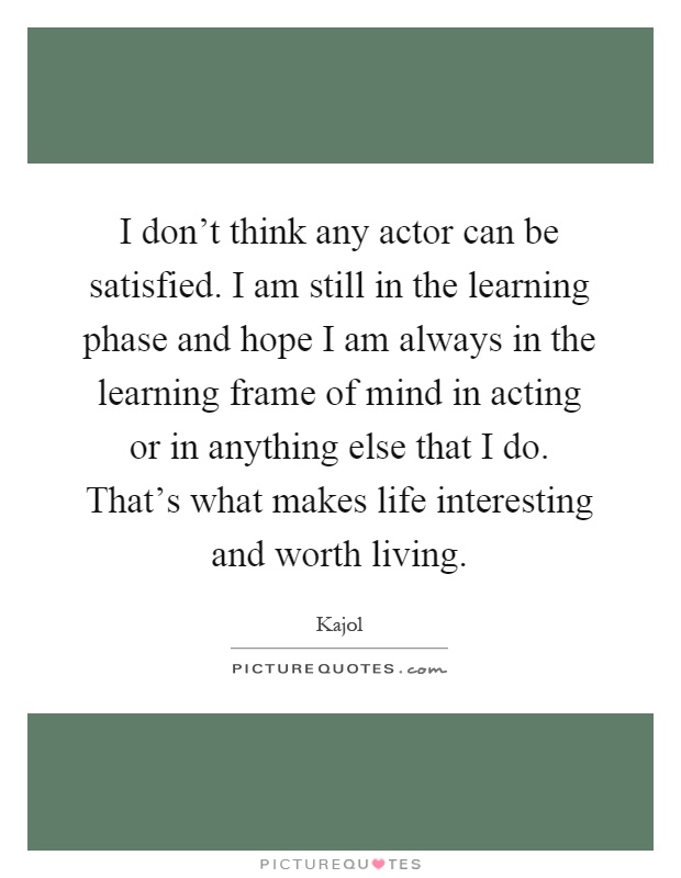 I don't think any actor can be satisfied. I am still in the learning phase and hope I am always in the learning frame of mind in acting or in anything else that I do. That's what makes life interesting and worth living Picture Quote #1