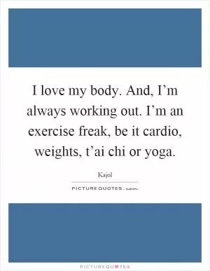 I love my body. And, I’m always working out. I’m an exercise freak, be it cardio, weights, t’ai chi or yoga Picture Quote #1