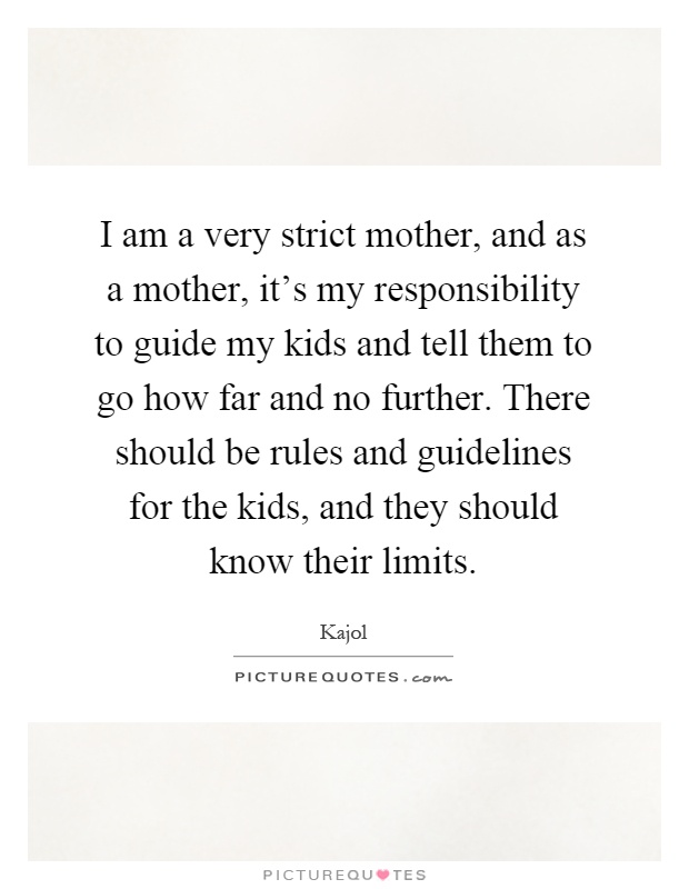 I am a very strict mother, and as a mother, it's my responsibility to guide my kids and tell them to go how far and no further. There should be rules and guidelines for the kids, and they should know their limits Picture Quote #1