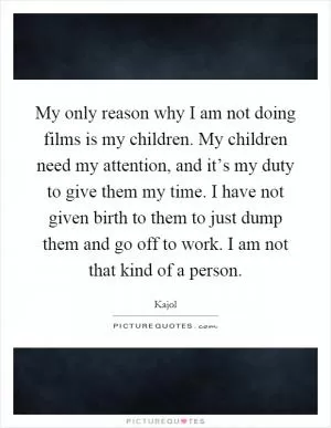 My only reason why I am not doing films is my children. My children need my attention, and it’s my duty to give them my time. I have not given birth to them to just dump them and go off to work. I am not that kind of a person Picture Quote #1