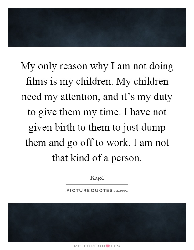 My only reason why I am not doing films is my children. My children need my attention, and it's my duty to give them my time. I have not given birth to them to just dump them and go off to work. I am not that kind of a person Picture Quote #1