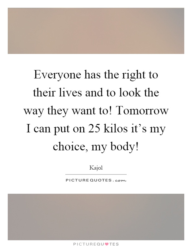 Everyone has the right to their lives and to look the way they want to! Tomorrow I can put on 25 kilos it's my choice, my body! Picture Quote #1