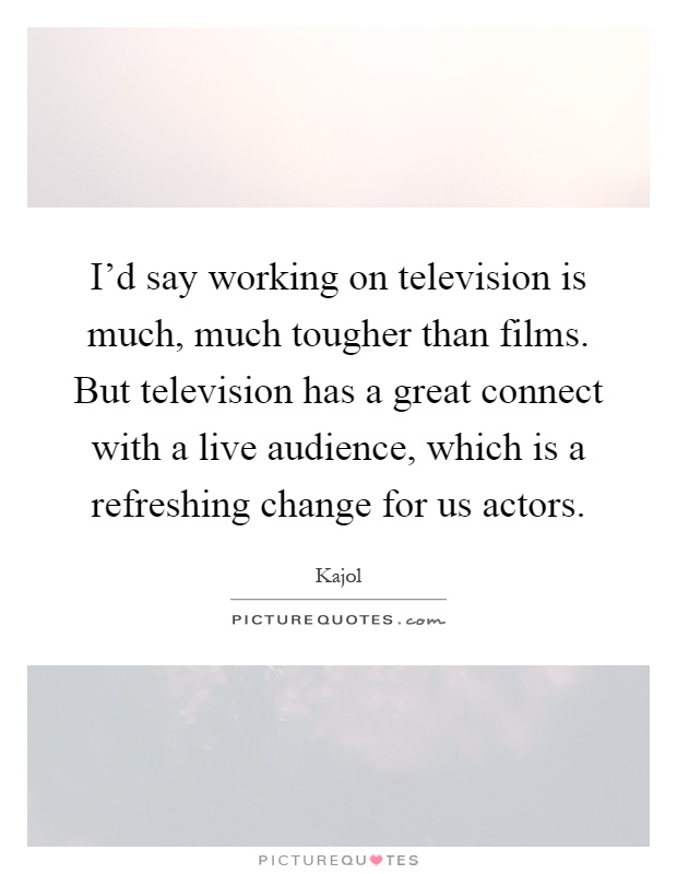 I'd say working on television is much, much tougher than films. But television has a great connect with a live audience, which is a refreshing change for us actors Picture Quote #1