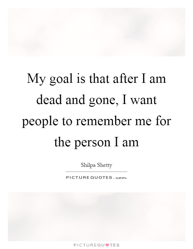 My goal is that after I am dead and gone, I want people to remember me for the person I am Picture Quote #1