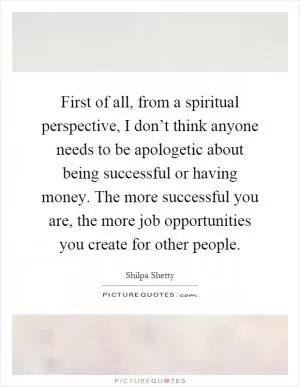 First of all, from a spiritual perspective, I don’t think anyone needs to be apologetic about being successful or having money. The more successful you are, the more job opportunities you create for other people Picture Quote #1