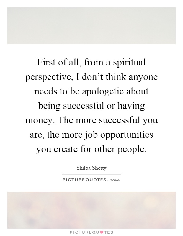 First of all, from a spiritual perspective, I don't think anyone needs to be apologetic about being successful or having money. The more successful you are, the more job opportunities you create for other people Picture Quote #1